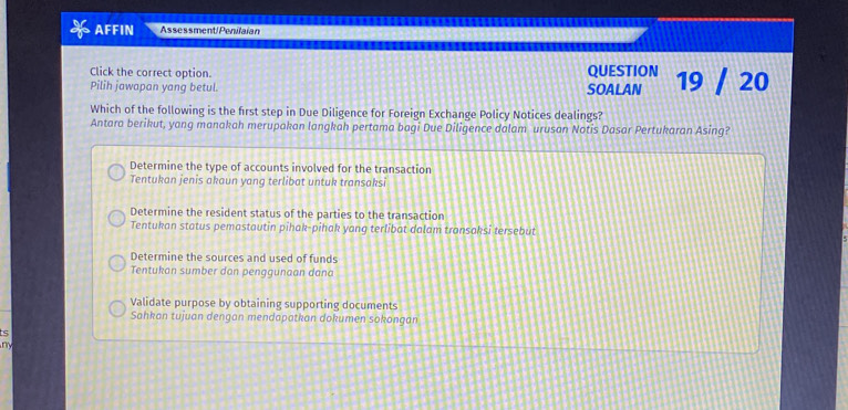 AFFIN Assessment/Penilaian
Click the correct option. QUESTION
Pilih jawapan yang betul. SOALAN 19 / 20
Which of the following is the first step in Due Diligence for Foreign Exchange Policy Notices dealings?
Antara berikut, yang manakah merupakan langkah pertama bagi Due Diligence dalam urusan Notis Dasar Pertukaran Asing?
Determine the type of accounts involved for the transaction
Tentukan jenis akaun yang terlibat untuk transaksi
Determine the resident status of the parties to the transaction
Tentukan status pemastautin pihak-pihak yong terlibat dalam transaksi tersebut
Determine the sources and used of funds
Tentukan sumber dan penggunaan dana
Validate purpose by obtaining supporting documents
Sahkan tujuan dengan mendapatkan dokumen sokongan
ts
m