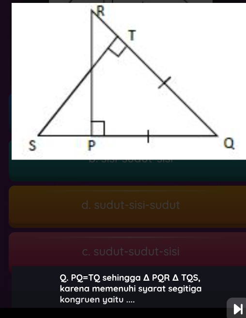 d. sudut-sisi-sudut
c. sudut-sudut-sisi
Q. PQ=TQ sehingga △ PQR△ TQS, 
karena memenuhi syarat segitiga
kongruen yaitu ....