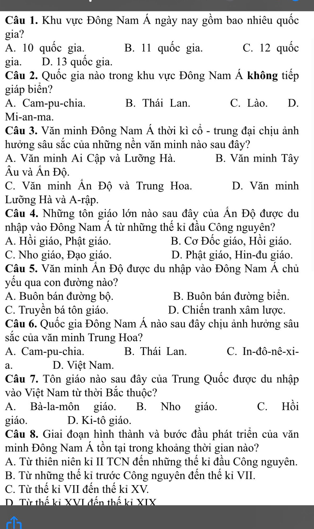 Khu vực Đông Nam Á ngày nay gồm bao nhiêu quốc
gia?
A. 10 quốc gia. B. 11 quốc gia. C. 12 quốc
gia. D. 13 quốc gia.
Câu 2. Quốc gia nào trong khu vực Đông Nam Á không tiếp
giáp biển?
A. Cam-pu-chia. B. Thái Lan. C. Lào. D.
Mi-an-ma.
Câu 3. Văn minh Đông Nam Á thời kì cổ - trung đại chịu ảnh
hưởng sâu sắc của những nền văn minh nào sau đây?
A. Văn minh Ai Cập và Lưỡng Hà. B. Văn minh Tây
Âu và Ấn Độ.
C. Văn minh Ấn Độ và Trung Hoa. D. Văn minh
Lưỡng Hà và A-rập.
Câu 4. Những tôn giáo lớn nào sau đây của Ấn Độ được du
nhập vào Đông Nam Á từ những thế kỉ đầu Công nguyên?
A. Hồi giáo, Phật giáo. B. Cơ Đốc giáo, Hồi giáo.
C. Nho giáo, Đạo giáo. D. Phật giáo, Hin-đu giáo.
Câu 5. Văn minh Ấn Độ được du nhập vào Đông Nam Á chủ
yếu qua con đường nào?
A. Buôn bán đường bộ. B. Buôn bán đường biển.
C. Truyền bá tôn giáo. D. Chiến tranh xâm lược.
Câu 6. Quốc gia Đông Nam Á nào sau đây chịu ảnh hưởng sâu
sắc của văn minh Trung Hoa?
A. Cam-pu-chia. B. Thái Lan. C. In-đô-nê-xi-
a. D. Việt Nam.
Câu 7. Tôn giáo nào sau đây của Trung Quốc được du nhập
vào Việt Nam từ thời Bắc thuộc?
A. Bà-la-môn giáo. B. Nho giáo. C. Hồi
giáo. D. Ki-tô giáo.
Câu 8. Giai đoạn hình thành và bước đầu phát triển của văn
minh Đông Nam Á tồn tại trong khoảng thời gian nào?
A. Từ thiên niên kỉ II TCN đến những thế kỉ đầu Công nguyên.
B. Từ những thế kỉ trước Công nguyên đến thế kỉ VII.
C. Từ thế kỉ VII đến thế kỉ XV.
D. Từ thế kỉ XVI đến thế kỉ XIX