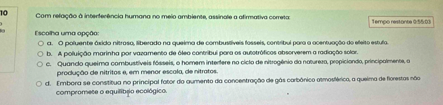 Com relação à interferência humana no meio ambiente, assinale a afirmativa correta:
Tempo restante 0:55:03
3a Escolha uma opção:
a. O poluente óxido nitroso, liberado na queima de combustíveis fosseis, contribui para a acentuação do efeito estufa.
b. A poluição marinha por vazamento de óleo contribui para os autotróficos absorverem a radiação solar.
c. Quando queima combustíveis fósseis, o homem interfere no ciclo de nitrogênio da natureza, propiciando, principalmente, a
produção de nitritos e, em menor escala, de nitratos.
d. Embora se constitua no principal fator do aumento da concentração de gás carbônico atmosférico, a queima de florestas não
compromete o equilíbrio ecológico.