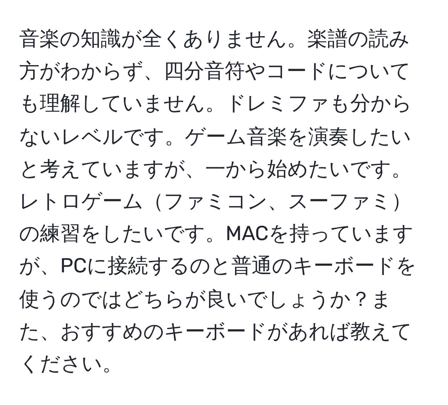 音楽の知識が全くありません。楽譜の読み方がわからず、四分音符やコードについても理解していません。ドレミファも分からないレベルです。ゲーム音楽を演奏したいと考えていますが、一から始めたいです。レトロゲームファミコン、スーファミの練習をしたいです。MACを持っていますが、PCに接続するのと普通のキーボードを使うのではどちらが良いでしょうか？また、おすすめのキーボードがあれば教えてください。