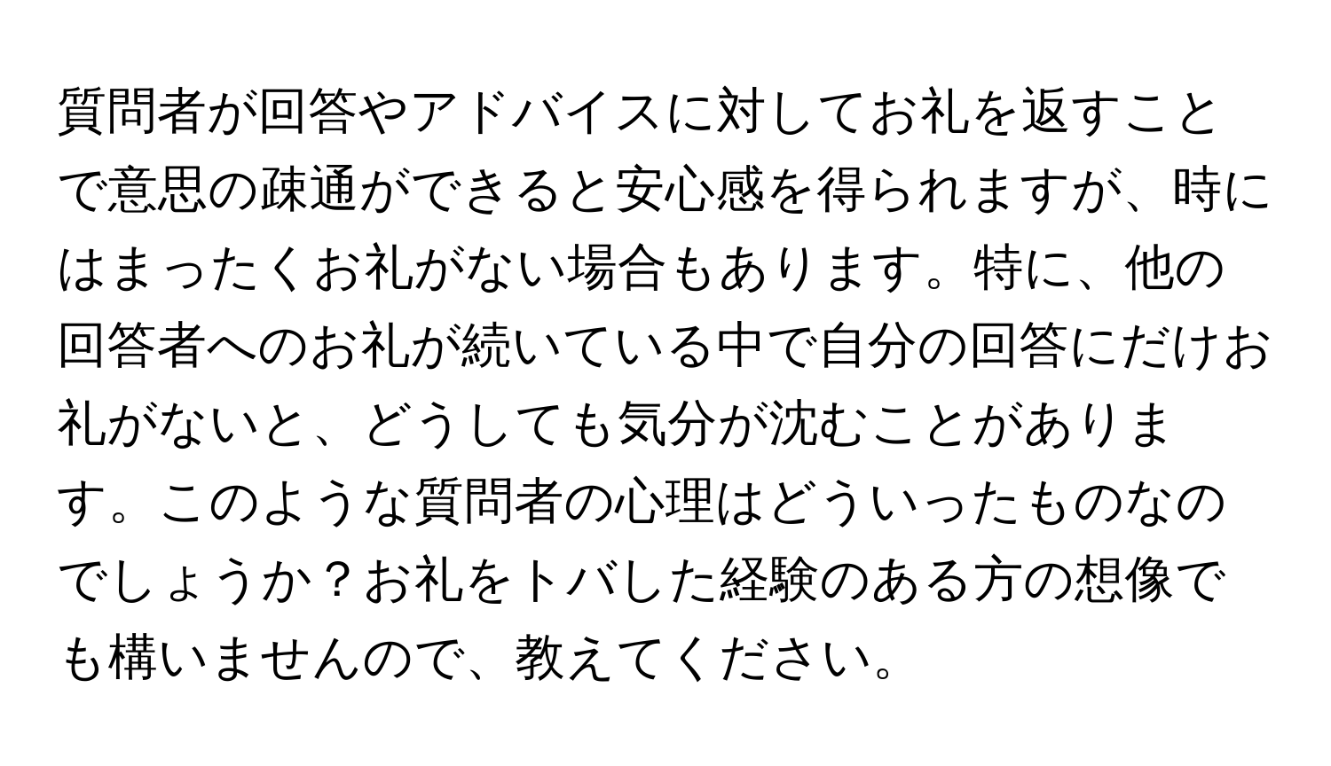 質問者が回答やアドバイスに対してお礼を返すことで意思の疎通ができると安心感を得られますが、時にはまったくお礼がない場合もあります。特に、他の回答者へのお礼が続いている中で自分の回答にだけお礼がないと、どうしても気分が沈むことがあります。このような質問者の心理はどういったものなのでしょうか？お礼をトバした経験のある方の想像でも構いませんので、教えてください。