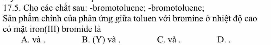 Cho các chất sau: -bromotoluene; -bromotoluene;
Sản phầm chính của phản ứng giữa toluen với bromine ở nhiệt độ cao
có mặt iron(III) bromide là
A. và . B. (Y) và . C. và . D. .