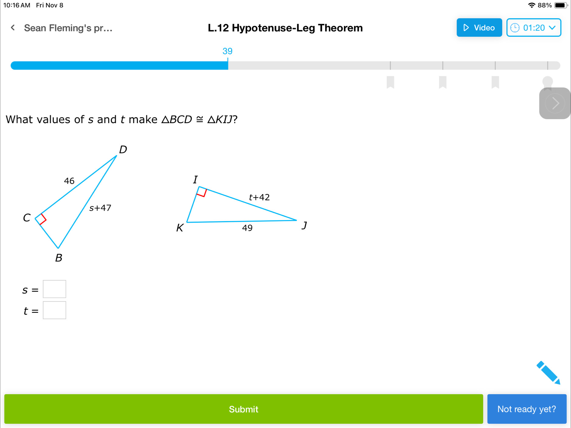 10:16 AM Fri Nov 8 88%
Sean Fleming's pr... L.12 Hypotenuse-Leg Theorem Video 01:20
39
What values of s and t make △ BCD≌ △ KIJ ?
s=□
t=□
Submit Not ready yet?