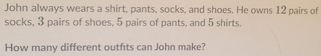 John always wears a shirt, pants, socks, and shoes. He owns 12 pairs of 
socks, 3 pairs of shoes, 5 pairs of pants, and 5 shirts. 
How many different outfts can John make?