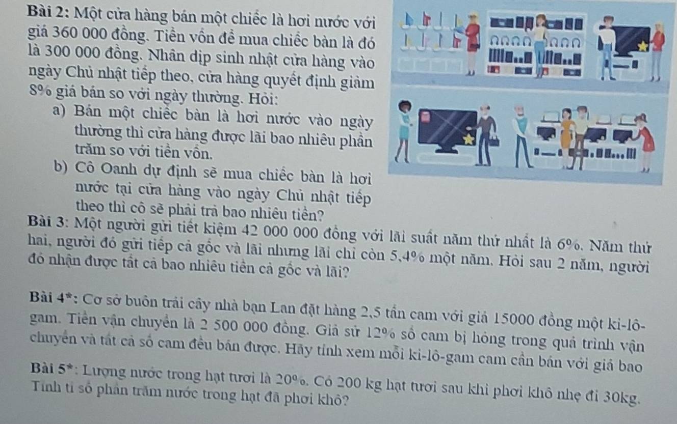 Một cửa hàng bán một chiếc là hơi nước với 
giá 360 000 đồng. Tiền vốn để mua chiếc bàn là đó 
là 300 000 đồng. Nhân dịp sinh nhật cửa hàng vào 
ngày Chủ nhật tiếp theo, cửa hàng quyết định giảm
8% giá bán so với ngày thường. Hỏi: 
a) Bán một chiếc bàn là hơi nước vào ngày 
thường thì cửa hàng được lãi bao nhiêu phần 
trăm so với tiền vồn. 
b) Cô Oanh dự định sẽ mua chiếc bàn là hơi 
nước tại cửa hàng vào ngày Chủ nhật tiếp 
theo thì cô sẽ phải trà bao nhiêu tiền? 
Bài 3: Một người gửi tiết kiệm 42 000 000 đồng với lãi suất năm thứ nhất là 6%. Năm thứ 
hai, người đó gửi tiếp cả gốc và lãi nhưng lãi chỉ còn 5,4% một năm. Hỏi sau 2 năm, người 
đó nhận được tất cả bao nhiêu tiền cả gốc và lãi? 
Bài 4^(th) *: Cơ sở buôn trải cây nhà bạn Lan đặt hàng 2,5 tần cam với giả 15000 đồng một ki-lô- 
gam. Tiền vận chuyển là 2 500 000 đồng. Giả sử 12% số cam bị hóng trong quá trình vận 
chuyển và tát cả số cam đều bán được. Hãy tính xem mỗi ki-lô-gam cam cần bán với giả bao 
Bài 5^* : Lượng nước trong hạt tưới là 20° 6. Có 200 kg hạt tươi sau khi phơi khô nhẹ đi 30kg. 
Tính tỉ số phần trăm nước trong hạt đã phơi khỏ?