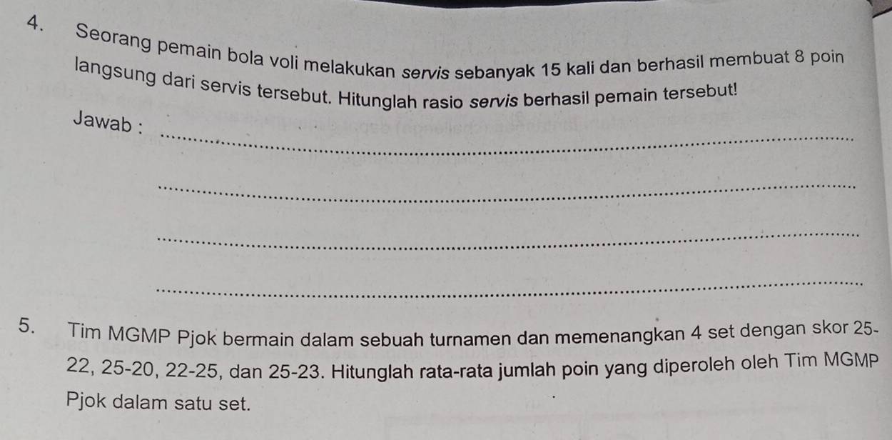 Seorang pemain bola voli melakukan servis sebanyak 15 kali dan berhasil membuat 8 poin 
langsung dari servis tersebut. Hitunglah rasio servis berhasil pemain tersebut! 
_ 
Jawab : 
_ 
_ 
_ 
5. Tim MGMP Pjok bermain dalam sebuah turnamen dan memenangkan 4 set dengan skor 25.
22, 25 - 20, 22 - 25, dan 25 - 23. Hitunglah rata-rata jumlah poin yang diperoleh oleh Tim MGMP 
Pjok dalam satu set.