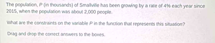 The population, P (in thousands) of Smallville has been growing by a rate of 4% each year since 
2015, when the population was about 2,000 people. 
What are the constraints on the variable P in the function that represents this situation? 
Drag and drop the correct answers to the boxes.