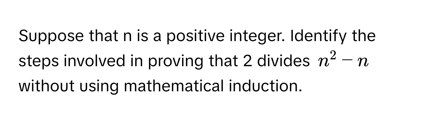 Suppose that n is a positive integer. Identify the steps involved in proving that 2 divides $n^2 - n$ without using mathematical induction.