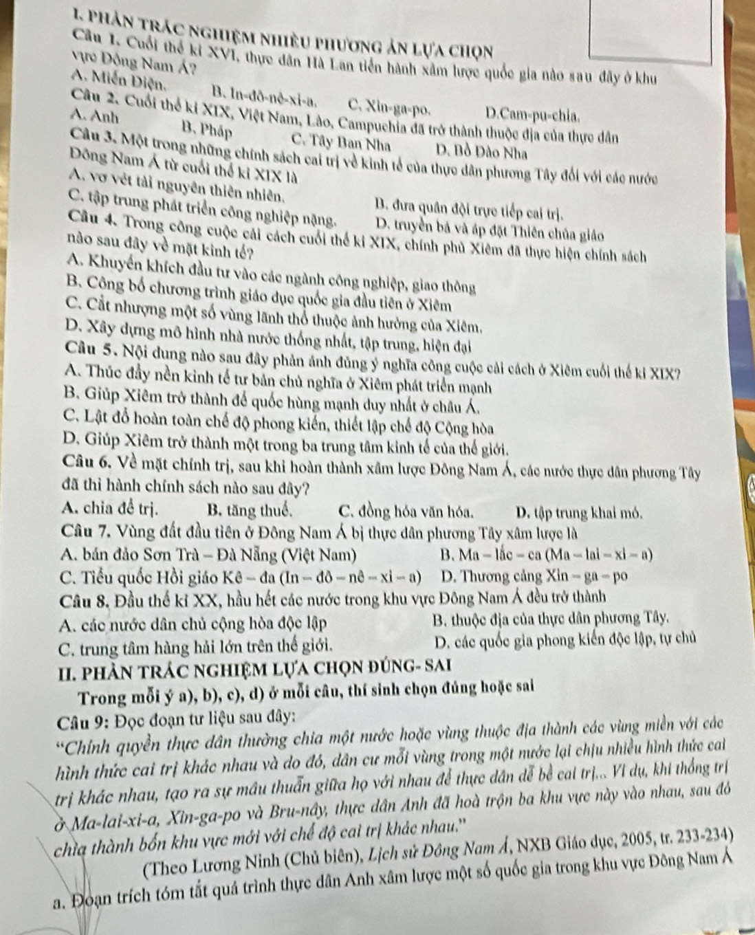 phản trác nghiệm nhiều phương ản lựa chọn
Câu 1. Cuối thể ki XVI, thực dân Hà Lan tiến hành xâm lược quốc gia nào sau đây ở khu
Vực Đông Nam Á?
A. Miễn Diện. B. In-đð-nê-xi-a. C. Xin-ga-po. D.Cam-pu-chia.
Câu 2. Cuối thể ki XIX, Việt Nam, Lào, Campuchia đã trở thành thuộc địa của thực dân
A. Anh B. Pháp
C. Tây Ban Nha D. Bồ Đào Nha
Câu 3. Một trong những chính sách cai trị về kinh tế của thực dân phương Tây đối với các nước
Đông Nam Á từ cuối thể kỉ XIX là
A. vợ vét tải nguyên thiên nhiên, B. đưa quân đội trực tiếp cai trị.
C. tập trung phát triển công nghiệp nặng. D. truyền bá và áp đặt Thiên chủa giáo
Câu 4. Trong công cuộc cái cách cuối thể ki XIX, chính phủ Xiêm đã thực hiện chính sách
nào sau đây về mặt kinh tế?
A. Khuyến khích đầu tư vào các ngành công nghiệp, giao thông
B. Công bố chương trình giáo dục quốc gia đầu tiên ở Xiêm
C. Cắt nhượng một số vùng lãnh thổ thuộc ảnh hưởng của Xiêm,
D. Xây dựng mô hình nhà nước thống nhất, tập trung, hiện đại
Câu 5. Nội dung nào sau đây phản ánh đủng ý nghĩa công cuộc cải cách ở Xiêm cuối thế ki XIX?
A. Thúc đầy nền kinh tế tư bản chủ nghĩa ở Xiêm phát triển mạnh
B. Giúp Xiêm trở thành đế quốc hùng mạnh duy nhất ở châu Á.
C. Lật đỗ hoàn toàn chế độ phong kiến, thiết lập chế độ Cộng hòa
D. Giúp Xiêm trở thành một trong ba trung tâm kinh tế của thế giới.
Câu 6. Về mặt chính trị, sau khi hoàn thành xâm lược Đông Nam Á, các nước thực dân phương Tây
đã thì hành chính sách nào sau đây?
A. chia đề trị. B. tăng thuế. C. đồng hóa văn hóa. D. tập trung khai mỏ.
Câu 7. Vùng đất đầu tiên ở Đông Nam Á bị thực dân phương Tây xâm lược là
A. bán đảo Sơn Trà - Đà Nẵng (Việt Nam) B. Ma-li-c-ca(Ma-la-xl-a)
C. Tiểu quốc Hồi giáo Ke-da(In-dθ -nθ -xi-a) D. Thương cảng Xin-ga-po
Câu 8, Đầu thế kỉ XX, hầu hết các nước trong khu vực Đông Nam Á đều trở thành
A. các nước dân chủ cộng hòa độc lập  B. thuộc địa của thực dân phương Tây.
C. trung tâm hàng hải lớn trên thế giới. D. các quốc gia phong kiến độc lập, tự chủ
I. phản trác nghiệm lựa chọn đúng- sai
Trong mỗi ý a), b), c), d) ở mỗi câu, thí sinh chọn đúng hoặc sai
*  Câu 9: Đọc đoạn tư liệu sau đây:
*Chính quyền thực dân thường chia một nước hoặc vùng thuộc địa thành các vùng miền với các
hình thức cai trị khác nhau và do đó, dân cư mỗi vùng trong một nước lại chịu nhiều hình thức ca
trị khác nhau, tạo ra sự mâu thuẫn giữa họ với nhau để thực dân dễ bề cai trị... Vi dụ, khi thống trị
ở Ma-lai-xi-a, Xin-ga-po và Bru-nây, thực dân Anh đã hoà trộn ba khu vực này vào nhau, sau đó
chìa thành bốn khu vực mới với chế độ cai trị khác nhau.''
(Theo Lương Ninh (Chủ biên), Lịch sử Đông Nam Á, NXB Giáo dục, 2005, tr. 233-234)
a. Đoạn trích tóm tắt quá trình thực dân Anh xâm lược một số quốc gia trong khu vực Đông Nam Á