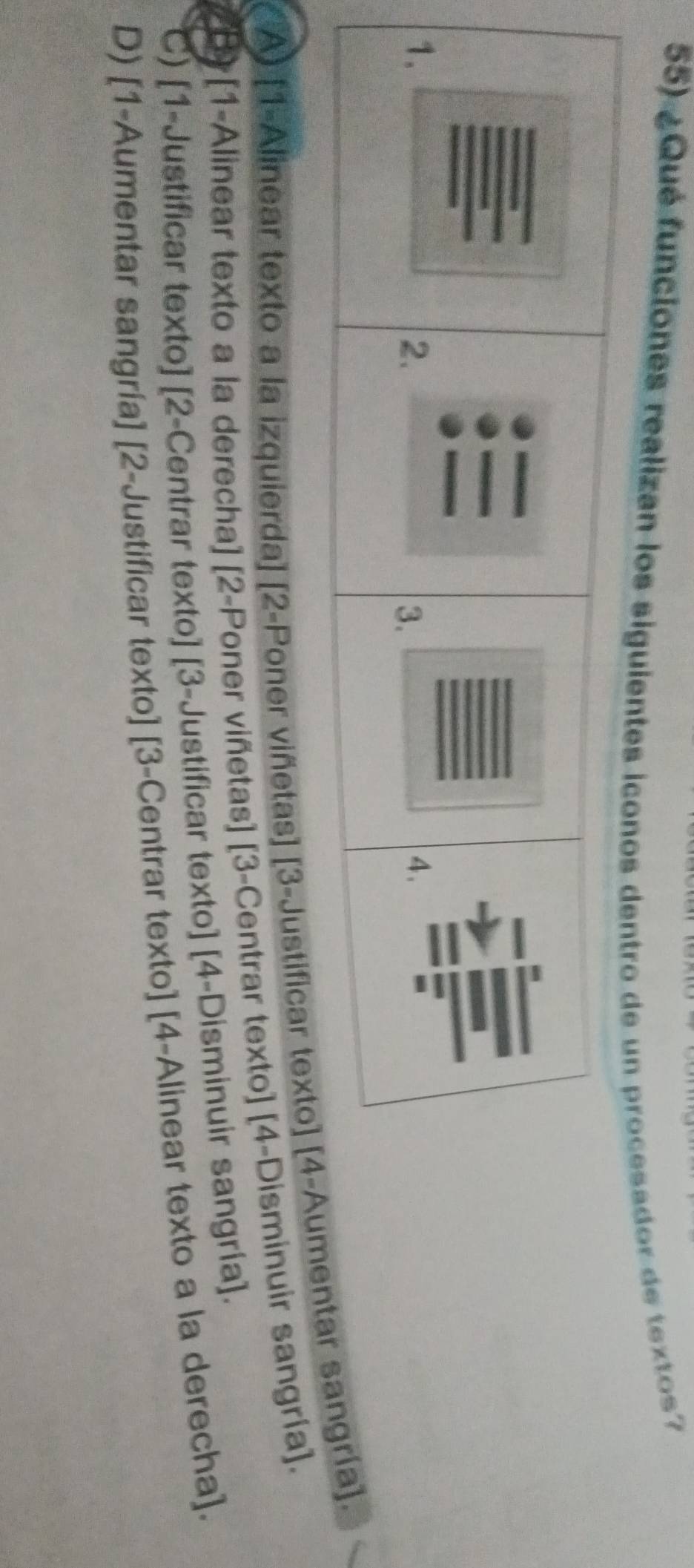 ¿Qué funciones realizan los siguientes iconose un procesador de textos?
A) [1-Alinear texto a la izquierda] [2-Poner viñetas] [3-Justificar texto] [ntar sangría].
B) [1-Alinear texto a la derecha] [2-Poner viñetas] [3-Centrar texto] [4-Disminuir sangría].
C) [1-Justificar texto] [2-Centrar texto] [3-Justificar texto] [4-Disminuir sangría].
D) [1-Aumentar sangría] [2-Justificar texto] [3-Centrar texto] [4-Alinear texto a la derecha].