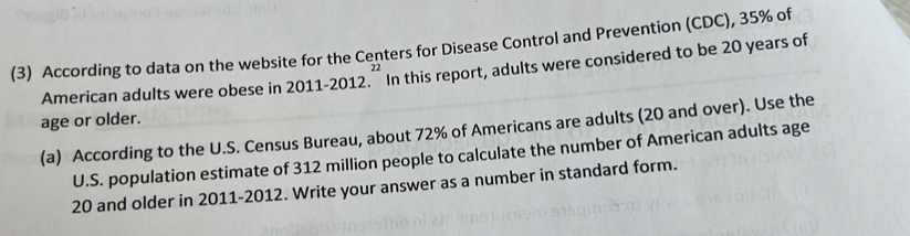 (3) According to data on the website for the Centers for Disease Control and Prevention (CDC), 35% of 
American adults were obese in 2011-20 012. In this report, adults were considered to be 20 years of
22
age or older. 
(a) According to the U.S. Census Bureau, about 72% of Americans are adults (20 and over). Use the 
U.S. population estimate of 312 million people to calculate the number of American adults age
20 and older in 2011-2012. Write your answer as a number in standard form.