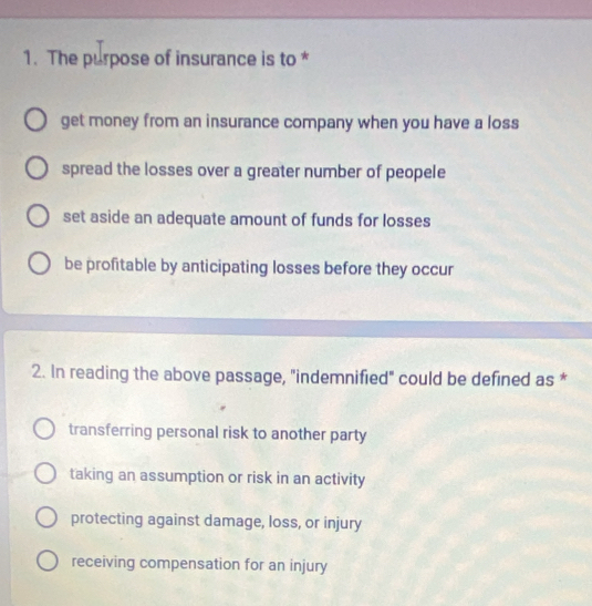 The purpose of insurance is to *
get money from an insurance company when you have a loss
spread the losses over a greater number of peopele
set aside an adequate amount of funds for losses
be profitable by anticipating losses before they occur
2. In reading the above passage, "indemnified" could be defined as *
transferring personal risk to another party
taking an assumption or risk in an activity
protecting against damage, loss, or injury
receiving compensation for an injury