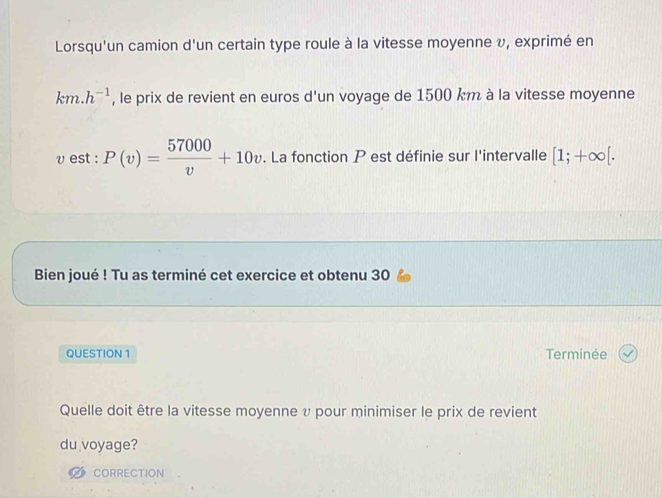 Lorsqu'un camion d'un certain type roule à la vitesse moyenne v, exprimé en
km.h^(-1) , le prix de revient en euros d'un voyage de 1500 km à la vitesse moyenne
v est : P(v)= 57000/v +10v. La fonction P est définie sur l'intervalle [1;+∈fty [. 
Bien joué ! Tu as terminé cet exercice et obtenu 30 
QUESTION 1 Terminée 
Quelle doit être la vitesse moyenne υ pour minimiser le prix de revient 
du voyage? 
CORRECTION