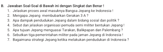 Jawaban Soal-Soal di Bawah ini dengan Singkat dan Benar ! 
1. Jelaskan proses awal masuknya Bangsa Jepang ke Indonesia ! 
2. Mengapa Jepang membubarkan Gerakan 3 A ? 
3. Apa dampak pendudukan Jepang dalam bidang sosial dan politik ? 
4. Sebut dan jelaskan organisasi pemuda semi militer bentukan Jepang ! 
5. Apa tujuan Jepang menguasai Tarakan, Balikpapan dan Palembang ? 
6. Sebutkan tiga pemerintahan militer pada jaman Jepang di Indonesia ! 
7. Bagaimana strategi Jepang ketika melakukan pendudukan di Indonesia ?