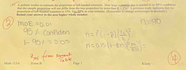 A pollster wishes to estimate the proportion of left-handed scientists. How large a sample size is needed to be 95% confident 
that the sample proportion will not differ from the true proportion by more than E=1% ? A previous study indicates that the 
proportion of left-handed scientists is 15%. Use 15% as your estimate. (Remember to change percentages to decimals.) 
Round your answer to the next higher whole number. 
Math 115A Form B Page 3 Kludy