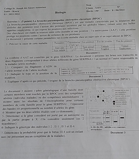 Collège St. Joseph des Sœurs Antonines Classe : S3SV Nom: _ N°
E3 / 2023-2024 Zahlé - Ksara Biologie  Durée: 150° Date : 11 /06/2024
Exercice 1: (5 points) La broncho-pneumopathie obstructive chronique (BPOC)
La broncho-pneumopathie obstructive chronique (BPOC) est une maladie caractérisée par la dilatation des
alvéoles des poumons sous l'action des protéases secrétées par les globules blancs, créant ainsi des bulles
appelées emphysème, ce qui expose les pourons aux infections.
Des chercheurs ont établi la relation entre cette maladie et une protéine : l'u-antitrypsine (AAT). Cette protéine
protège les poumons contre l'action de certaines de ces protéases.
Le document 1 présente certains paramètres lies à cette maladie chez un sujet sain et un sujet atteint de BPOC.
1 - Préciser la cause de cette malad
Document 
La synthèse d'AAT est contrôlée par le gène SERPINA1. Le document 2 présente les brins non transcrits de
la maladie (allèle morbide). deux fragments correspondant à deux allèles différents du gène SERPINA| l'un normal et l'autre responsable de
2.1- Comparer les fragments d'ADN de 755
l'allèle normal et de l'allèle morbide. Nossées des ancléosites
7570
2.2- Indiquer le type et la position de la  ragusee de l'ailèle norsat ACC AAT ATC TIC TCC CCA ACC AAT ATC TTC TTC TCC CCA
mutation. Fragment de l'ailièle resporsable de la mealadic
Document 2
3- Expliquer d'après ce qui précède, l'origine de la broncho-pneumopathie obstructive chronique (BPOC).
Le document 3 montre l'arbre généalogique d'une famille dont
certains membres sont touchés par la BPOC avec des symptômes 1 Ipmme Sain ou 295 des smetime 
sévères (individus malades) ou des symptômes intermédiaires ; il n  Ternène saine du aves imormódiaires.
montre aussi les résultats de l'électrophorèse pour certains des symptómes n  he t ratchies 
membres de cette famille pour le gène SERPINA1 ; l'épaisseur Homme malade  emre málado
Fete
des bandes est proportionnelle au nombre d'allèles du gène.
4- Montrer que les deux allèles étudiés sont co-dominants. 
5- Déterminer si le gène considéré est porté par un autosome ou
par la partie propre à X. (On considère seulement ces 2
hypothèses)
6- Indiquer le génotype des individus I-2 ; II-1 ; II-3 et II-4. I1, II3, II4, IIIL : individan avec syuptomes
7- Déterminez la probabilité pour que le fœtus III-4 soit un enfant intermediaices Document 3
sain (ne présentant aucun symptôme de la maladie).