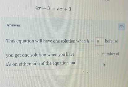 4x+3=hx+3
Answer 
This equation will have one solution when h=0 because 
you get one solution when you have number of
x's on either side of the equation and