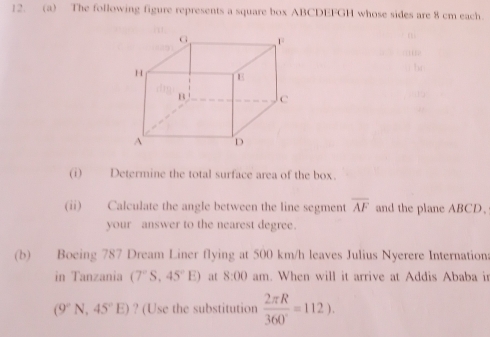 The following figure represents a square box ABCDEFGH whose sides are 8 cm each. 
(i) Determine the total surface area of the box. 
(ii) Calculate the angle between the line segment overline AF and the plane ABCD, 
your answer to the nearest degree. 
(b) Boeing 787 Dream Liner flying at 500 km/h leaves Julius Nyerere Internation: 
in Tanzania (7°S,45°E) at 8:00 am. When will it arrive at Addis Ababa in
(9°N,45°E) ? (Use the substitution  2π R/360° =112).