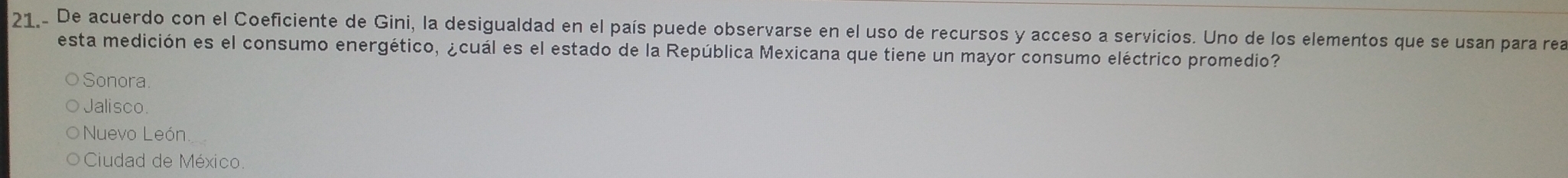 De acuerdo con el Coeficiente de Gini, la desigualdad en el país puede observarse en el uso de recursos y acceso a servicios. Uno de los elementos que se usan para rea
esta medición es el consumo energético, ¿cuál es el estado de la República Mexicana que tiene un mayor consumo eléctrico promedio?
Sonora.
Jalisco.
Nuevo León.
Ciudad de México.