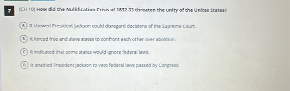 (CH 10) How did the Nullification Crisis of 1832-33 threaten the unity of the Unites States?
A It showed President Jackson could disregard decisions of the Supreme Court.
B) It forced free and slave states to confront each other over abolition.
C) It indicated that some states would ignore federal laws.
D It enabled President Jackson to veto federal laws passed by Congress.