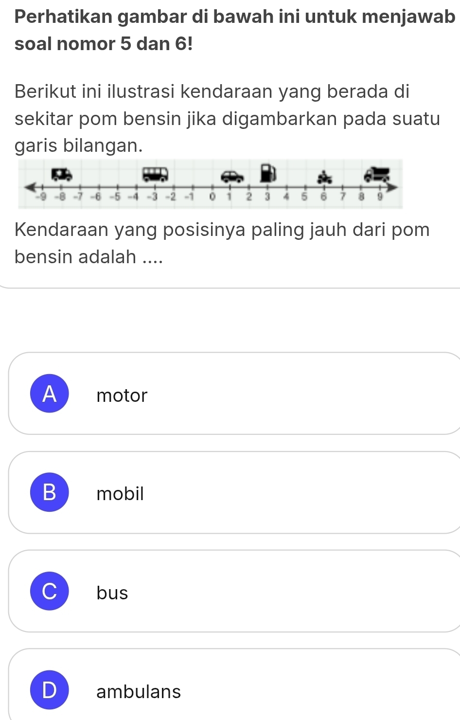 Perhatikan gambar di bawah ini untuk menjawab
soal nomor 5 dan 6!
Berikut ini ilustrasi kendaraan yang berada di
sekitar pom bensin jika digambarkan pada suatu
garis bilangan.
Kendaraan yang posisinya paling jauh dari pom
bensin adalah ....
A motor
B mobil
C bus
D ambulans