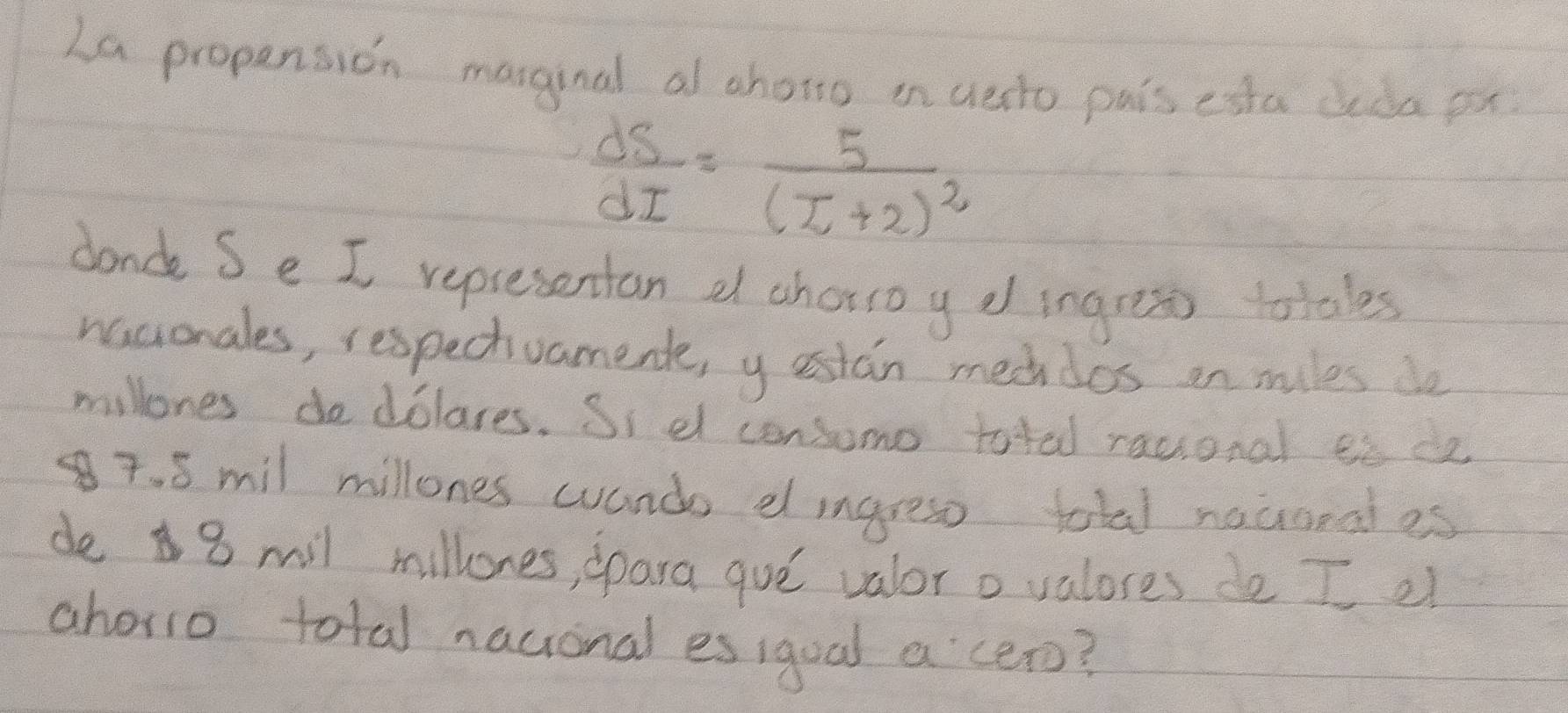 La propension maginal al chong in uesto pais esta deda ox
 dS/dI =frac 5(I+2)^2
donde Se I representan a chorso y e ingress totales 
nacionales, respectvament, y estan mechdos on miles de 
millones dodolares. Si dl consomo toted racional ee de
7. 8 mil millones wando elingress total nauonales 
de 8 mil millones, ppara gue valor o valores de I el 
ahorio total nactional es igual a cero?