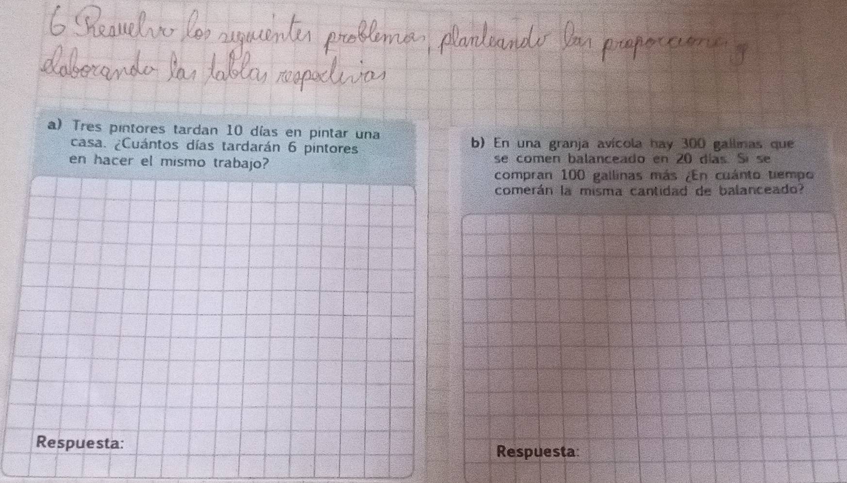 Tres pintores tardan 10 días en pintar una 
casa. ¿Cuántos días tardarán 6 pintores b) En una granja avícola hay 300 gallinas que 
en hacer el mismo trabajo? se comen balanceado en 20 días. Sí se 
compran 100 gallinas más ¿En cuánto tempo 
comerán la misma cantidad de balanceado? 
Respuesta: 
Respuesta: