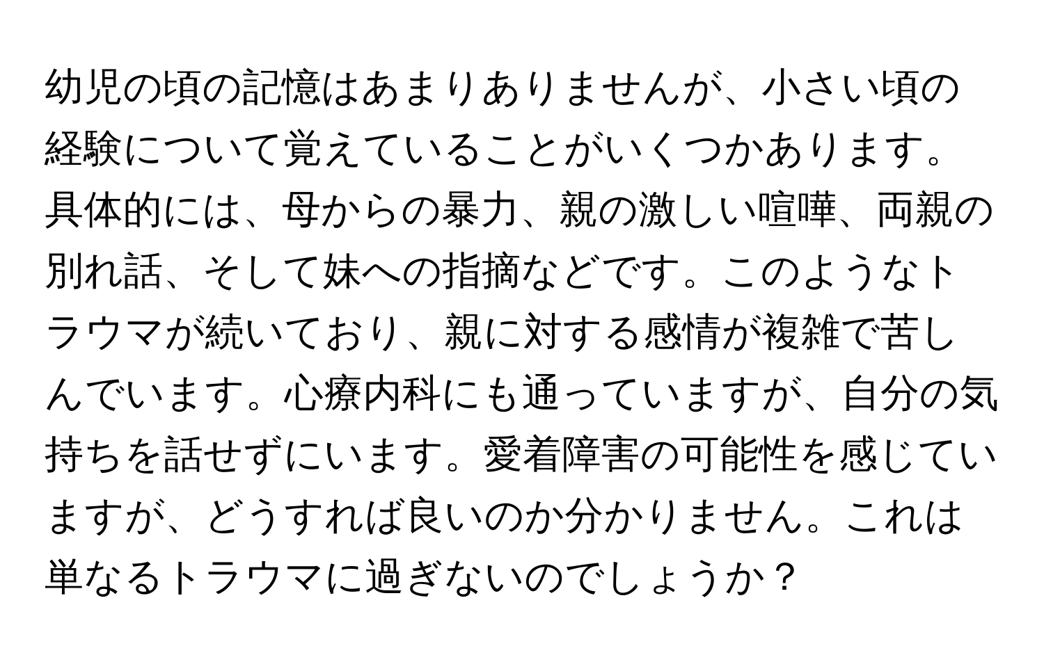 幼児の頃の記憶はあまりありませんが、小さい頃の経験について覚えていることがいくつかあります。具体的には、母からの暴力、親の激しい喧嘩、両親の別れ話、そして妹への指摘などです。このようなトラウマが続いており、親に対する感情が複雑で苦しんでいます。心療内科にも通っていますが、自分の気持ちを話せずにいます。愛着障害の可能性を感じていますが、どうすれば良いのか分かりません。これは単なるトラウマに過ぎないのでしょうか？