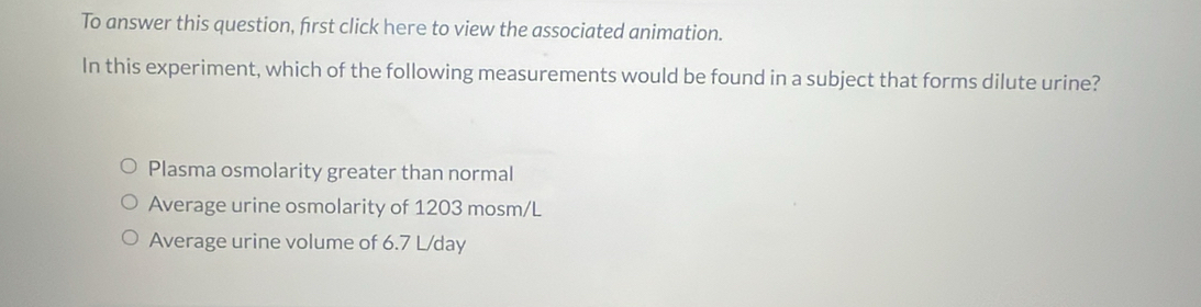 To answer this question, first click here to view the associated animation.
In this experiment, which of the following measurements would be found in a subject that forms dilute urine?
Plasma osmolarity greater than normal
Average urine osmolarity of 1203 mosm/L
Average urine volume of 6.7 L/day