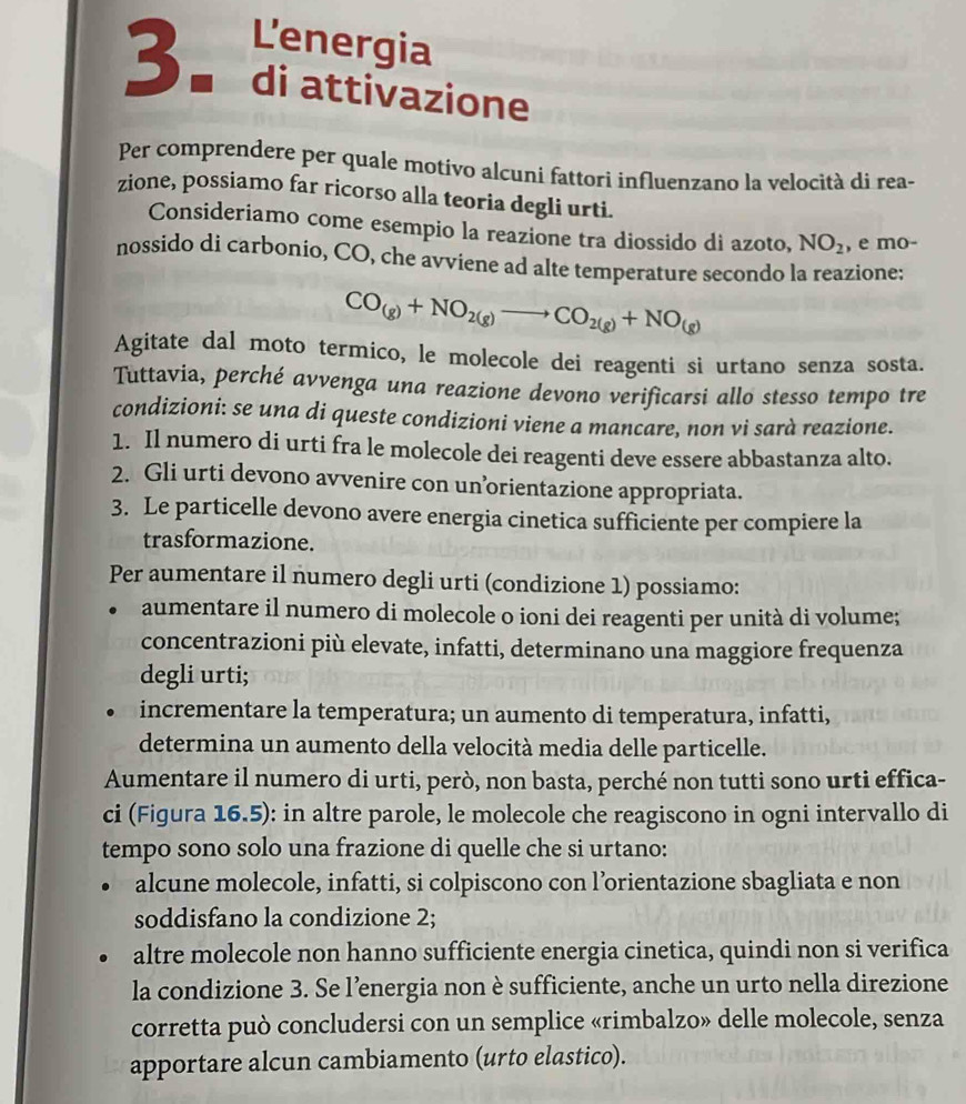 L'energia
3.  di attivazione
Per comprendere per quale motivo alcuni fattori influenzano la velocità di rea-
zione, possiamo far ricorso alla teoria degli urti.
Consideriamo come esempio la reazione tra diossido di azoto, NO_2 , e mo-
nossido di carbonio, CO, che avviene ad alte temperature secondo la reazione:
CO_(g)+NO_2(g)to CO_2(g)+NO_(g)
Agitate dal moto termico, le molecole dei reagenti si urtano senza sosta.
Tuttavia, perché avvenga una reazione devono verificarsi allo stesso tempo tre
condizioni: se una di queste condizioni viene a mancare, non vi sarà reazione.
1. Il numero di urti fra le molecole dei reagenti deve essere abbastanza alto.
2. Gli urti devono avvenire con un’orientazione appropriata.
3. Le particelle devono avere energia cinetica sufficiente per compiere la
trasformazione.
Per aumentare il numero degli urti (condizione 1) possiamo:
aumentare il numero di molecole o ioni dei reagenti per unità di volume;
concentrazioni più elevate, infatti, determinano una maggiore frequenza
degli urti;
incrementare la temperatura; un aumento di temperatura, infatti,
determina un aumento della velocità media delle particelle.
Aumentare il numero di urti, però, non basta, perché non tutti sono urti effica-
ci (Figura 16.5): in altre parole, le molecole che reagiscono in ogni intervallo di
tempo sono solo una frazione di quelle che si urtano:
alcune molecole, infatti, si colpiscono con l’orientazione sbagliata e non
soddisfano la condizione 2;
altre molecole non hanno sufficiente energia cinetica, quindi non si verifica
la condizione 3. Se l’energia non è sufficiente, anche un urto nella direzione
corretta può concludersi con un semplice «rimbalzo» delle molecole, senza
apportare alcun cambiamento (urto elastico).