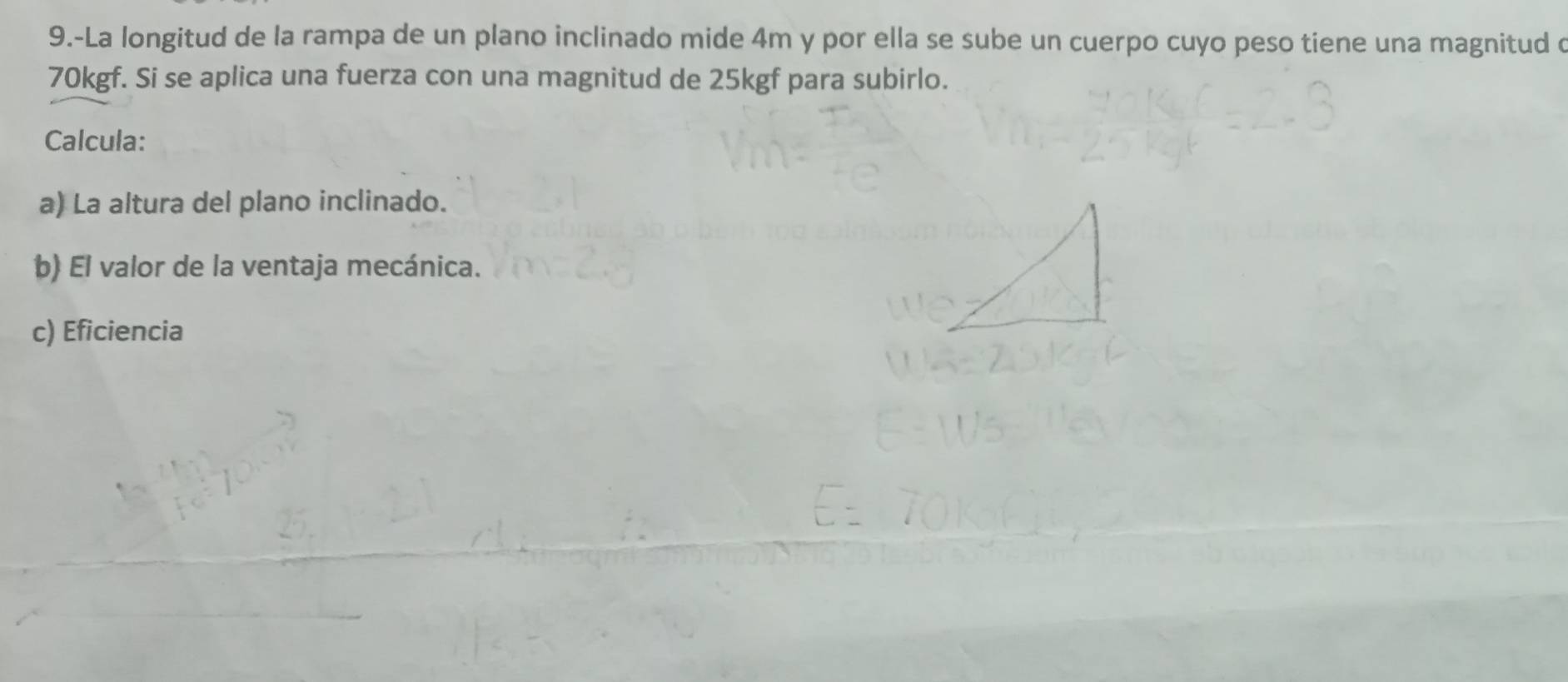 9.-La longitud de la rampa de un plano inclinado mide 4m y por ella se sube un cuerpo cuyo peso tiene una magnitud o
70kgf. Si se aplica una fuerza con una magnitud de 25kgf para subirlo. 
Calcula: 
a) La altura del plano inclinado. 
b) El valor de la ventaja mecánica. 
c) Eficiencia