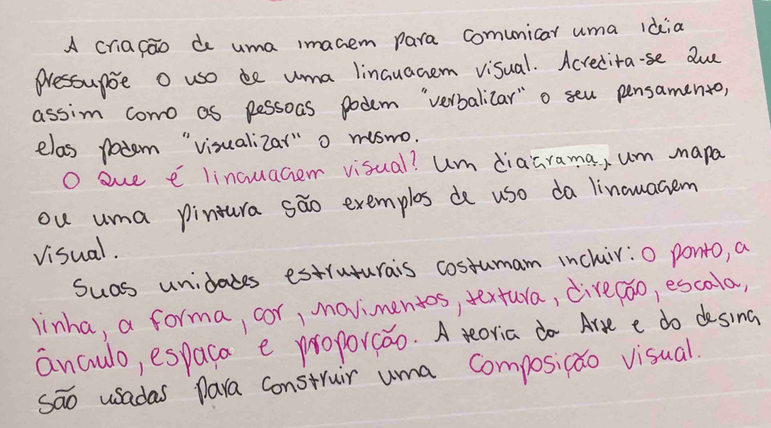 A criafao de uma imacem para comunicar uma idia 
Pressupoe O uso be uma linauacem visual. Acrecita·se due 
assin como as pessoas podem `verbalicar" o seu pensamento, 
elas potem "visualizar" o miswo. 
O aue e lincuaciemn visual? um diaarama, um mapa 
ou uma pinura sao exemplos de use da linouacem 
Visual. 
Suas unidades estruturais costumam inchir:0 ponto, a 
linha, a forma, cor, movimentos, textura, dive(oo, escola, 
anculo, espaca e proporcao. A teoria do Are e do dosina 
sāo usadas para construir uma Composicao visual.