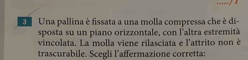 Una pallina è fissata a una molla compressa che è di- 
sposta su un piano orizzontale, con l’altra estremità 
vincolata. La molla viene rilasciata e l'attrito non è 
trascurabile. Scegli l’affermazione corretta: