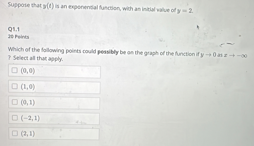 Suppose that y(t) is an exponential function, with an initial value of y=2. 
Q1.1
20 Points
Which of the following points could possibly be on the graph of the function if yto 0 as xto -∈fty
? Select all that apply.
(0,0)
(1,0)
(0,1)
(-2,1)
(2,1)