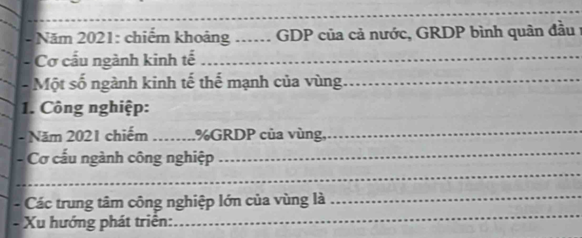 Năm 2021: chiếm khoảng ..... GDP của cả nước, GRDP bình quân đầu 1 
- Cơ cấu ngành kinh tế_ 
- Một số ngành kinh tế thể mạnh của vùng_ 
1. Công nghiệp: 
- Năm 2021 chiếm _.%GRDP của vùng, 
_ 
_ 
_ 
- Cơ cấu ngành công nghiệp 
_ 
- Các trung tâm công nghiệp lớn của vùng là_ 
- Xu hướng phát triên: