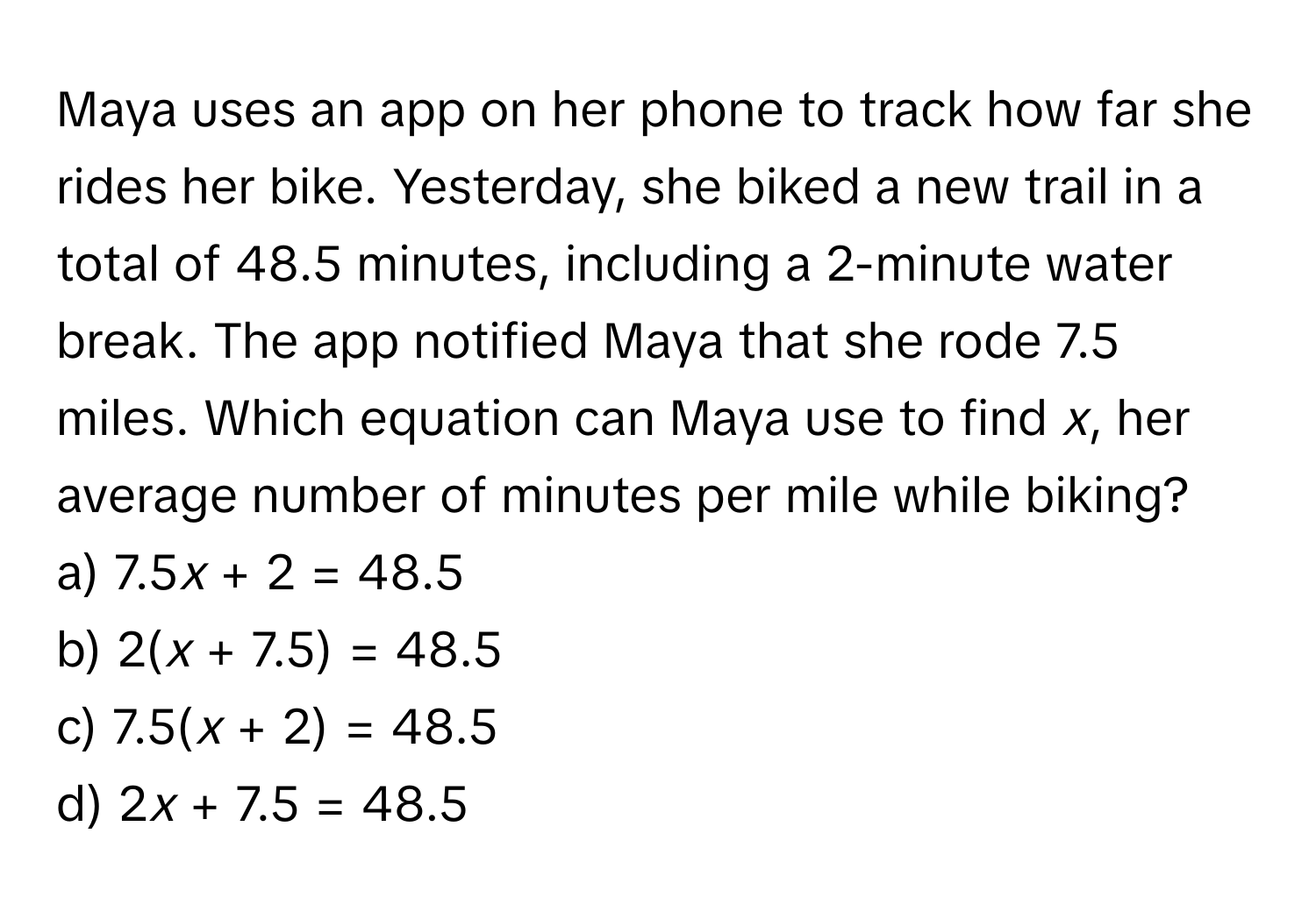 Maya uses an app on her phone to track how far she rides her bike. Yesterday, she biked a new trail in a total of 48.5 minutes, including a 2-minute water break. The app notified Maya that she rode 7.5 miles. Which equation can Maya use to find *x*, her average number of minutes per mile while biking?

a) 7.5*x* + 2 = 48.5 
b) 2(*x* + 7.5) = 48.5
c) 7.5(*x* + 2) = 48.5
d) 2*x* + 7.5 = 48.5