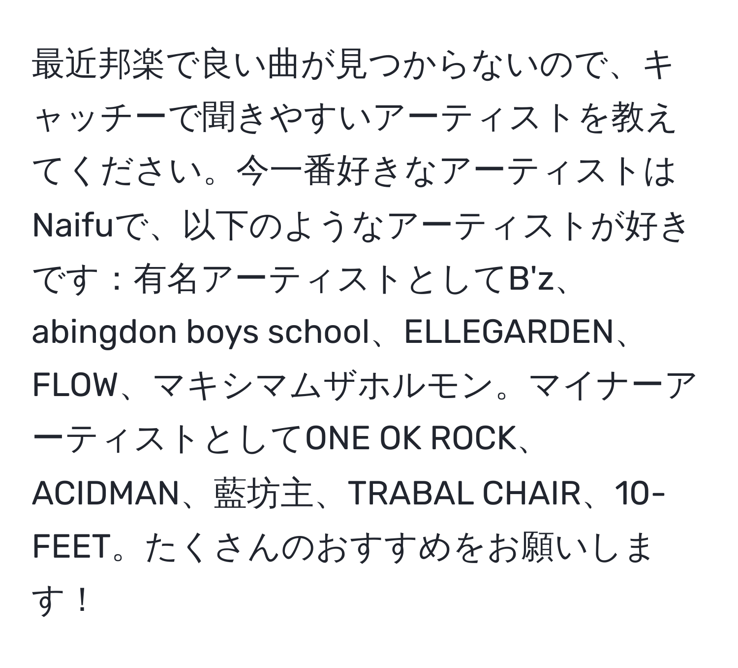 最近邦楽で良い曲が見つからないので、キャッチーで聞きやすいアーティストを教えてください。今一番好きなアーティストはNaifuで、以下のようなアーティストが好きです：有名アーティストとしてB'z、abingdon boys school、ELLEGARDEN、FLOW、マキシマムザホルモン。マイナーアーティストとしてONE OK ROCK、ACIDMAN、藍坊主、TRABAL CHAIR、10-FEET。たくさんのおすすめをお願いします！