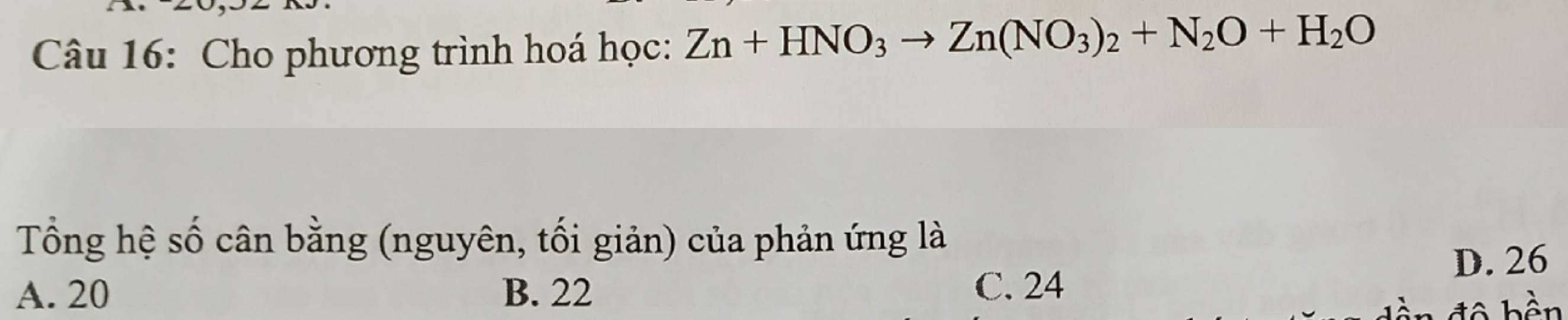 Cho phương trình hoá học: Zn+HNO_3to Zn(NO_3)_2+N_2O+H_2O
Tổng hệ số cân bằng (nguyên, tối giản) của phản ứng là
A. 20 B. 22 C. 24 D. 26
đ ộ b ền