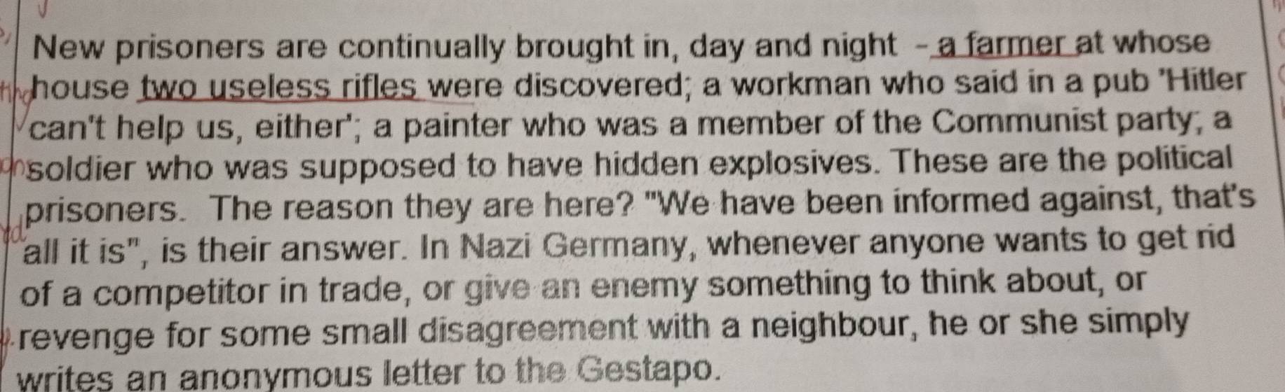 New prisoners are continually brought in, day and night - a farmer at whose 
a house two useless rifles were discovered; a workman who said in a pub 'Hitler 
can't help us, either'; a painter who was a member of the Communist party, a 
soldier who was supposed to have hidden explosives. These are the political 
prisoners. The reason they are here? "We have been informed against, that's 
all it is", is their answer. In Nazi Germany, whenever anyone wants to get rid 
of a competitor in trade, or give an enemy something to think about, or 
I revenge for some small disagreement with a neighbour, he or she simply 
writes an anonymous letter to the Gestapo.