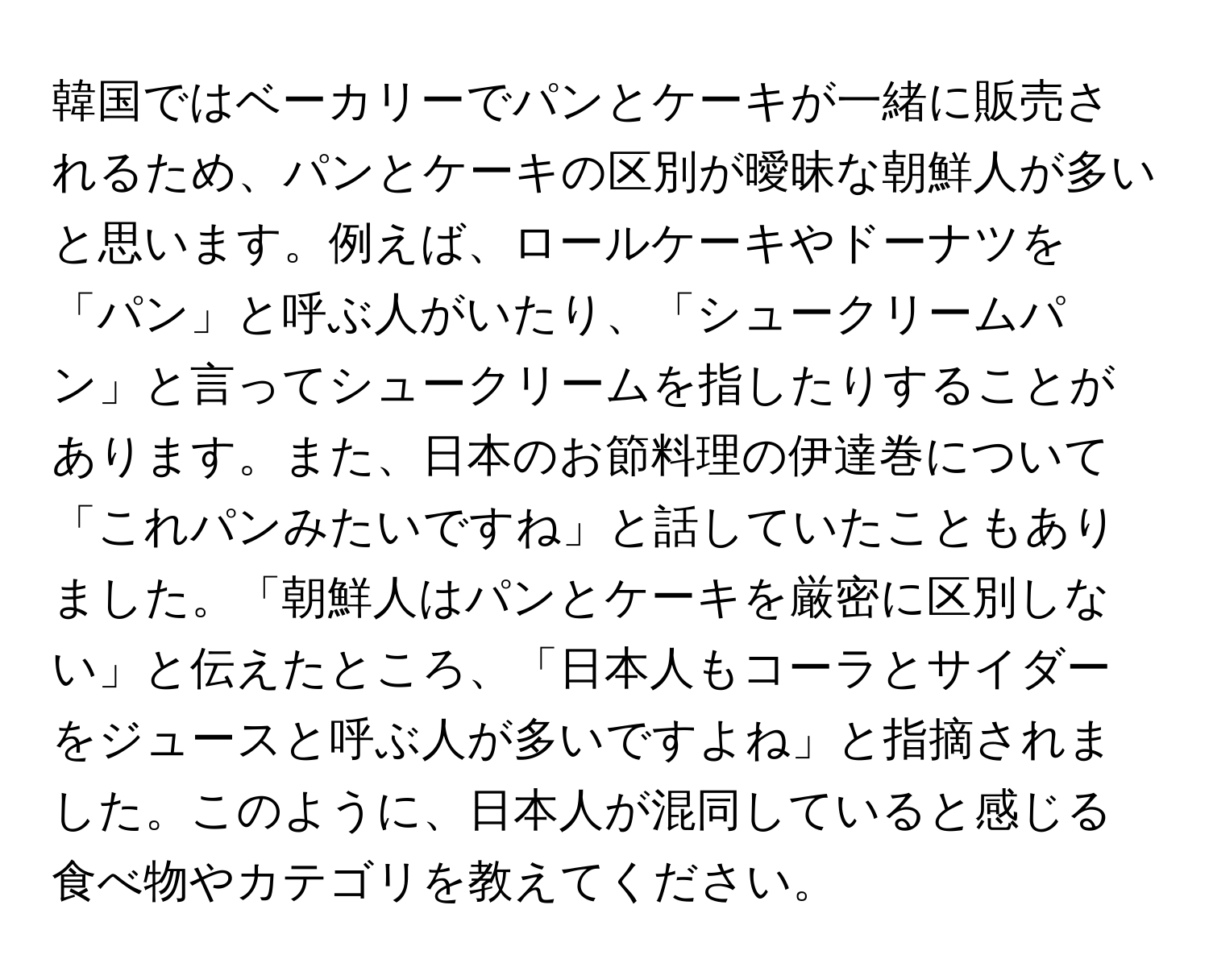韓国ではベーカリーでパンとケーキが一緒に販売されるため、パンとケーキの区別が曖昧な朝鮮人が多いと思います。例えば、ロールケーキやドーナツを「パン」と呼ぶ人がいたり、「シュークリームパン」と言ってシュークリームを指したりすることがあります。また、日本のお節料理の伊達巻について「これパンみたいですね」と話していたこともありました。「朝鮮人はパンとケーキを厳密に区別しない」と伝えたところ、「日本人もコーラとサイダーをジュースと呼ぶ人が多いですよね」と指摘されました。このように、日本人が混同していると感じる食べ物やカテゴリを教えてください。
