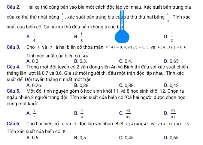 Hai xạ thủ cùng bắn vào bia một cách độc lập với nhau. Xác suất bắn trúng bia
của xạ thủ thứ nhất bằng  1/2  , xác suất bắn trúng bia của xạ thủ thứ hai bằng  1/3 . Tính xác
suất của biến cố: Cả hai xạ thủ đều bắn không trúng bịa
A.  1/4   1/3   1/2 
B.
D.
Câu 3. Cho A và B là hai biến cố thỏa mãn P(A)=0,4;P(B)=0,5 và P(A∪ B)=0,6.
Tính xác suất của biến cố overline AB.
A. 0,2. B. 0,3. C. 0,4. D. 0,65
Câu 4. Trong một đội tuyến có 2 vận động viên An và Bình thi đấu với xác suất chiến
thắng lần lượt là 0,7 và 0,6. Giả sử mỗi người thi đấu một trận độc lập nhau. Tính xác
suất để: Đội tuyển thắng ít nhất một trận.
A. 0,26. B. 0,38. C. 0,88. D. 0,42
Câu 5. Một đội tình nguyện gồm 6 học sinh khối 11, và 8 học sinh khối 12. Chọn ra
ngẫu nhiên 2 người trong đội. Tính xác suất của biến cố "Cả hai người được chọn học
cùng một khối".
A.  3/7   4/9   42/83   43/91 
B.
C.
D.
Câu 6. Cho hai biến cố A và B độc lập với nhau. Biết P(A)=0,45 và P(A∪ B)=0,65.
Tính xác suất của biến cố B .
A. 0,6. B. 0,5. C. 0,45. D. 0,65