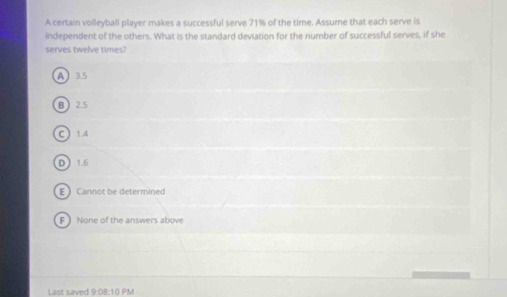 A certain volleyball player makes a successful serve 71% of the time. Assume that each serve is
independent of the others. What is the standard deviation for the number of successful serves, if she
serves twelve times?
A 3.5
B 2.5
C  1.4
D 1.6
E  Cannot be determined
F None of the answers above
Last saved 9:08:10 PM