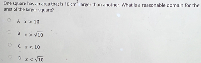 One square has an area that is 10cm^2 larger than another. What is a reasonable domain for the
area of the larger square?
A x>10
B x>sqrt(10)
C x<10</tex>
D x