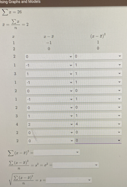 Jsing Graphs and Models
sumlimits x=26
x= sumlimits x/n =2
x x-overline x
(x-overline x)^2
1
-1
1
2
0
0
2 0
0
1 -1 1
3 1
1
1 41 1
2 0
0
1 -1 1
2 0
0
3 1
1
4 2
4
2 0
0
2 0
0
sumlimits (x-overline x)^2=
frac sumlimits (x-x)^2n=s^2=sigma^2=_ 
sqrt(frac sumlimits (x-overline x))^2n=s=_  □ 