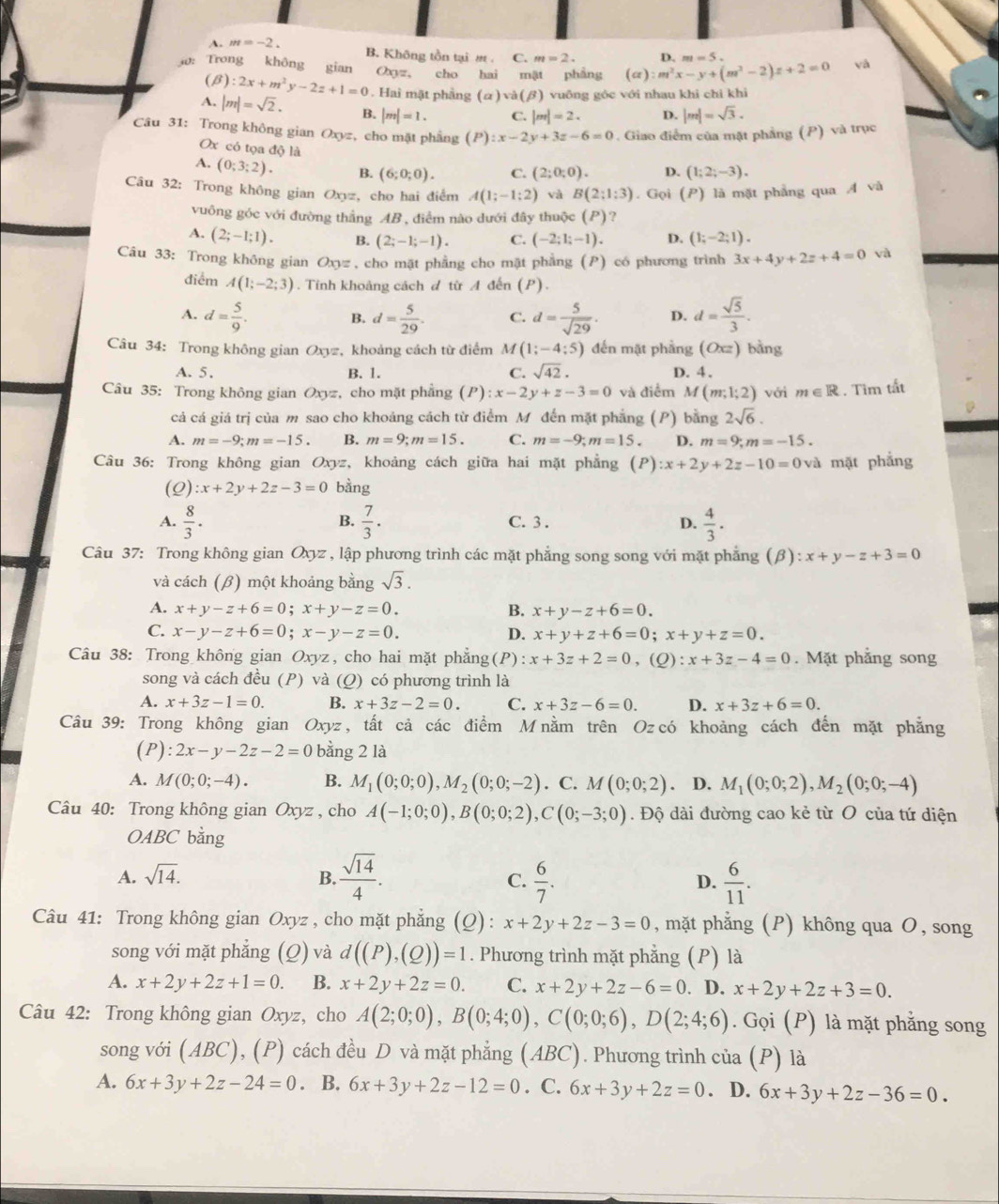 A. m=-2.
B. Không tồn tại int. C. m=2. D. m=5.
: Trong không gian Oxgyz。 cho hai mật phầng (alpha ):m^2x-y+(m^2-2)z+2=0 yà
(β) :2x+m^2y-2z+1=0 Hai mặt phầng (alpha )sqrt(a)(beta ) vuông góc với nhau khi chi khi
A, |m|=sqrt(2). B. |m|=1. C. |m|=2. D. |m|=sqrt(3).
Câu 31: Trong không gian Oxyz, cho mặt phầng (P):x-2y+3z-6=0. Giao điểm của mặt phẳng (P) và trục
Ox có tọa độ là
A. (0;3;2). B. (6;0;0). C. (2;0;0). D. (1;2;-3).
Câu 32: Trong không gian Oxyz, cho hai điểm A(1;-1;2) và B(2:1:3). Gọi (P) là mặt phẳng qua A và
vuông góc với đường thắng AB , điểm nào dưới đây thuộc (P) ?
A. (2;-1;1). B. (2;-1;-1). C. (-2;1;-1). D. (1;-2;1).
Câu 33: Trong không gian Oxyz , cho mặt phẳng cho mặt phẳng (P) có phương trình 3x+4y+2z+4=0 và
điểm A(1;-2;3). Tính khoảng cách đ từ A đến (P).
A. d= 5/9 . d= 5/29 . C. d= 5/sqrt(29) . D. d= sqrt(5)/3 .
B.
Câu 34: Trong không gian Oxyz, khoảng cách từ điểm M (1;-4;5) đến mặt phầng (Oxz) bằng
A. 5. B. 1. C. sqrt(42). D. 4.
Câu 35: Trong không gian Oxyz, cho mặt phẳng (P):x-2y+z-3=0 và điểm M(m;1;2) với m∈ R. Tìm tất
cả cá giá trị của m sao cho khoảng cách từ điểm M đến mặt phẳng (P) bằng 2sqrt(6).
A. m=-9;m=-15. B. m=9;m=15. C. m=-9;m=15 D. m=9;m=-15.
Câu 36: Trong không gian Oxyz :,khoảng cách giữa hai mặt phẳng (P):x+2y+2z-10=0 và mặt phẳng
(Q) :x+2y+2z-3=0 bằng
A.  8/3 .  7/3 · C. 3 . D.  4/3 .
B.
Câu 37: Trong không gian Oxyz , lập phương trình các mặt phẳng song song với mặt phẳng [ B) :x+y-z+3=0
và cách (β) một khoảng bằng sqrt(3).
A. x+y-z+6=0;x+y-z=0. B. x+y-z+6=0.
C. x-y-z+6=0;x-y-z=0. D. x+y+z+6=0;x+y+z=0.
Câu 38: Trong không gian Oxyz, cho hai mặt phẳng(P): x+3z+2=0 . ( ):x+3z-4=0. Mặt phẳng song
song và cách đều (P) và (Q) có phương trình là
A. x+3z-1=0. B. x+3z-2=0. C. x+3z-6=0. D. x+3z+6=0.
Câu 39: Trong không gian Oxyz , tất cả các điểm M nằm trên Oz có khoảng cách đến mặt phẳng
(1 ):2x-y-2z-2=0 bằng 2 là
A. M(0;0;-4). B. M_1(0;0;0),M_2(0;0;-2). C. M(0;0;2) D. M_1(0;0;2),M_2(0;0;-4)
Câu 40: Trong không gian Oxyz , cho A(-1;0;0),B(0;0;2),C(0;-3;0). Độ dài đường cao kẻ từ O của tứ diện
OABC bằng
A. sqrt(14). B.  sqrt(14)/4 .  6/7 . D.  6/11 .
C.
Câu 41: Trong không gian Oxyz , cho mặt phẳng (Q): x+2y+2z-3=0 , mặt phẳng (P) không qua O, song
song với mặt phẳng (Q) và d((P),(Q))=1. Phương trình mặt phẳng (P) là
A. x+2y+2z+1=0. B. x+2y+2z=0. C. x+2y+2z-6=0. D. x+2y+2z+3=0.
Câu 42: Trong không gian Oxyz, cho A(2;0;0),B(0;4;0),C(0;0;6),D(2;4;6). Gọi (P) là mặt phẳng song
song với (ABC), (P) cách đều D và mặt phẳng (ABC). Phương trình của (P) là
A. 6x+3y+2z-24=0. B. 6x+3y+2z-12=0. C. 6x+3y+2z=0 D. 6x+3y+2z-36=0.