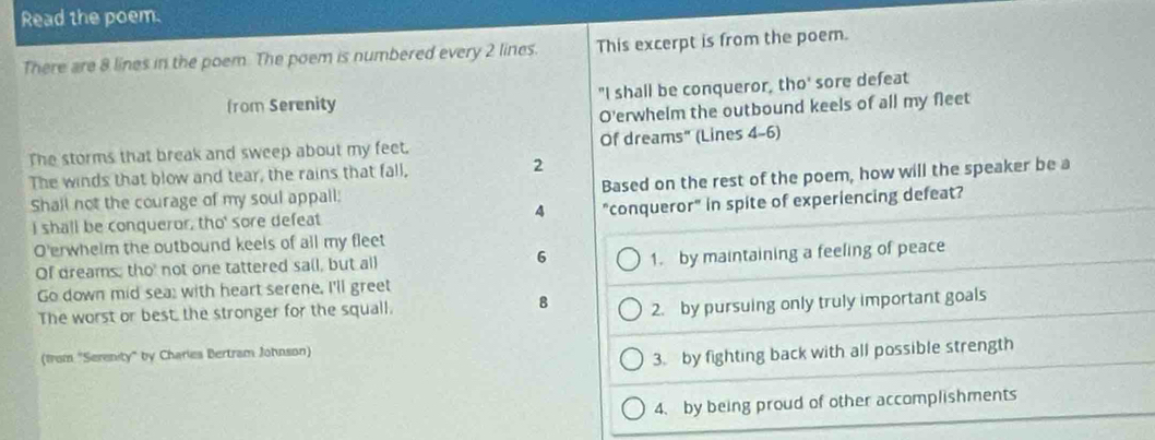 Read the poem.
There are 8 lines in the poem. The poem is numbered every 2 lines. This excerpt is from the poem.
from Serenity "I shall be conqueror, tho' sore defeat
O'erwhelm the outbound keels of all my fleet
The storms that break and sweep about my feet. Of dreams" (Lines 4-6)
The winds that blow and tear, the rains that fall, 2
Shall not the courage of my soul appall; Based on the rest of the poem, how will the speaker be a
I shall be conqueror, tho' sore defeat 4 "conqueror" in spite of experiencing defeat?
O'erwhelm the outbound keels of all my fleet
Of dreams; tho' not one tattered sail, but all 6 1. by maintaining a feeling of peace
Go down mid sea; with heart serene, I'll greet
The worst or best, the stronger for the squall.
8 2. by pursuing only truly important goals
(from "Serenity" by Charies Bertram Johnson)
3. by fighting back with all possible strength
4. by being proud of other accomplishments