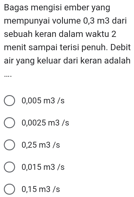 Bagas mengisi ember yang
mempunyai volume 0,3 m3 dari
sebuah keran dalam waktu 2
menit sampai terisi penuh. Debit
air yang keluar dari keran adalah
…
0,005 m3 /s
0,0025 m3 /s
0,25 m3 /s
0,015 m3 /s
0,15 m3 /s