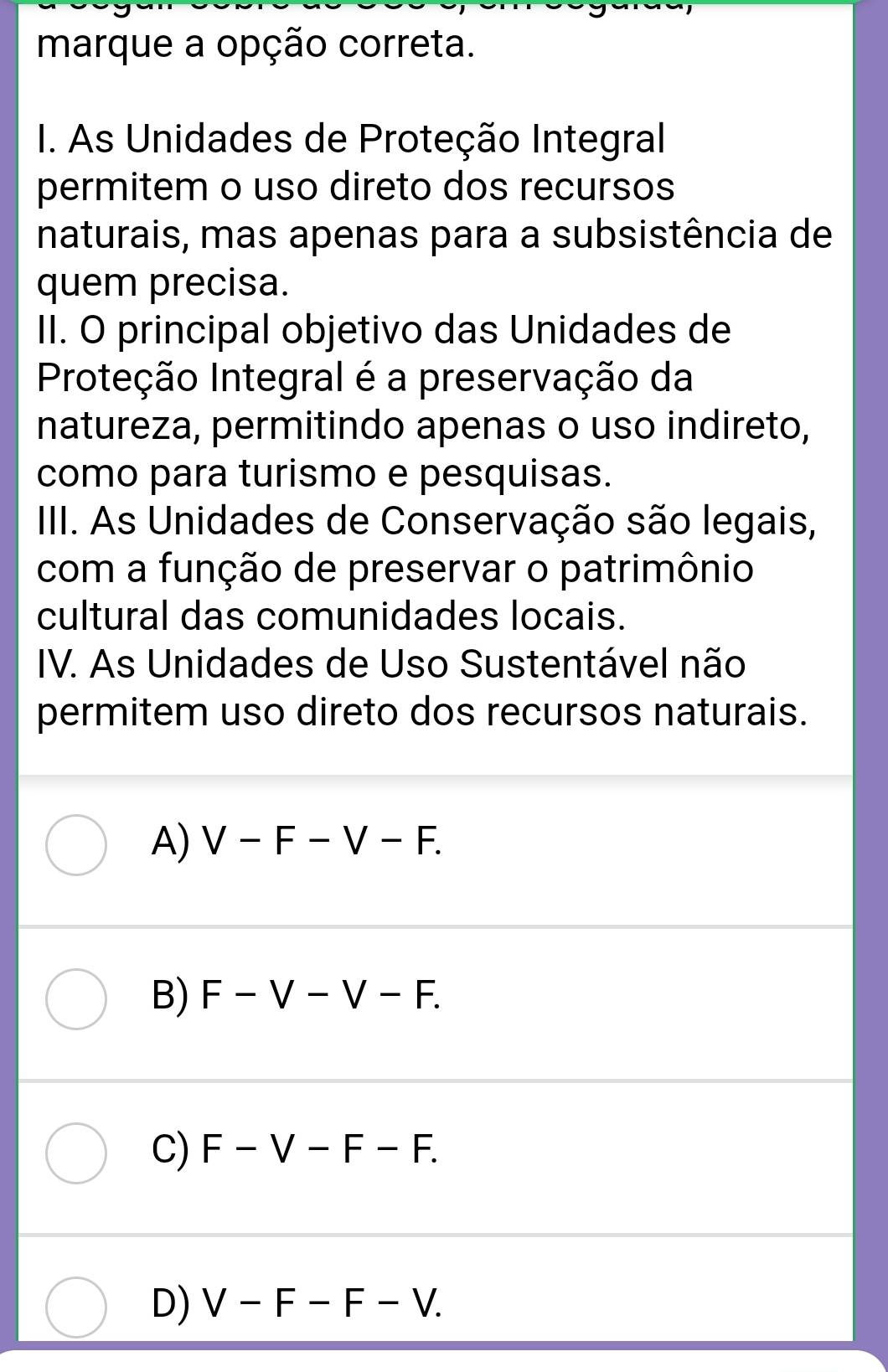 marque a opção correta.
I. As Unidades de Proteção Integral
permitem o uso direto dos recursos
naturais, mas apenas para a subsistência de
quem precisa.
II. O principal objetivo das Unidades de
Proteção Integral é a preservação da
natureza, permitindo apenas o uso indireto,
como para turismo e pesquisas.
III. As Unidades de Conservação são legais,
com a função de preservar o patrimônio
cultural das comunidades locais.
IV. As Unidades de Uso Sustentável não
permitem uso direto dos recursos naturais.
A) V-F-V-F.
B) F-V-V-F.
C) F-V-F-F.
D) V-F-F-V.