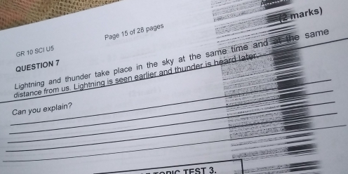 marks) 
GR 10 SCI U5 Page 15 of 28 pages 
Lightning and thunder take place in the sky at the same time and at the same 
QUESTION 7 
_ 
_ 
_ 
distance from us. Lightning is seen earlier and thunder is heard later 
_ 
_ 
_Can you explain? 
_ 
_ 
_ 
C TEST 3.